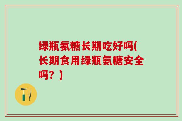 绿瓶氨糖长期吃好吗(长期食用绿瓶氨糖安全吗？)
