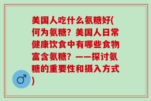 美国人吃什么氨糖好(何为氨糖？美国人日常健康饮食中有哪些食物富含氨糖？——探讨氨糖的重要性和摄入方式)