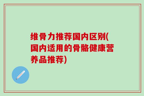 维骨力推荐国内区别(国内适用的骨骼健康营养品推荐) 维骨力推荐国内区别(国内适用的骨骼健康营养品推荐)