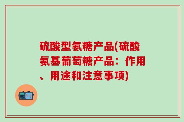 硫酸型氨糖产品(硫酸氨基葡萄糖产品：作用、用途和注意事项)