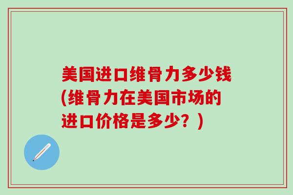 美国进口维骨力多少钱(维骨力在美国市场的进口价格是多少？)