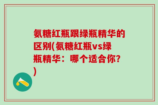 氨糖红瓶跟绿瓶精华的区别(氨糖红瓶vs绿瓶精华：哪个适合你？)