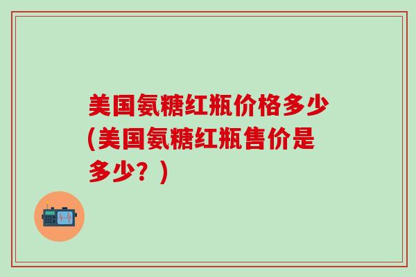 美国氨糖红瓶价格多少(美国氨糖红瓶售价是多少？)