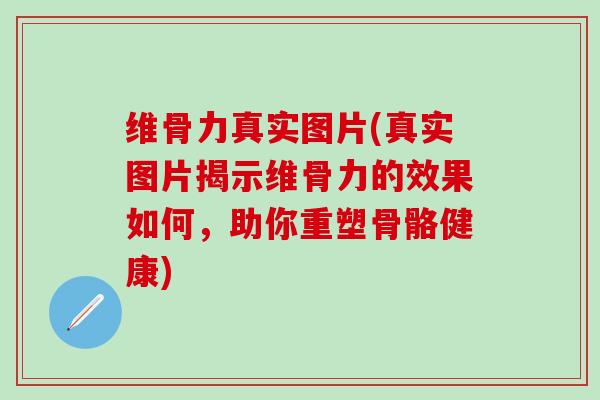 维骨力真实图片(真实图片揭示维骨力的效果如何，助你重塑骨骼健康)