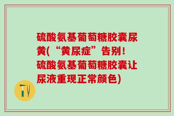硫酸氨基葡萄糖胶囊尿黄(“黄尿症”告别！硫酸氨基葡萄糖胶囊让尿液重现正常颜色)