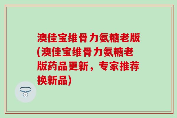 澳佳宝维骨力氨糖老版(澳佳宝维骨力氨糖老版药品更新,专家推荐换新品) 澳佳宝维骨力氨糖老版(澳佳宝维骨力氨糖老版药品更新,专家推荐换新品)