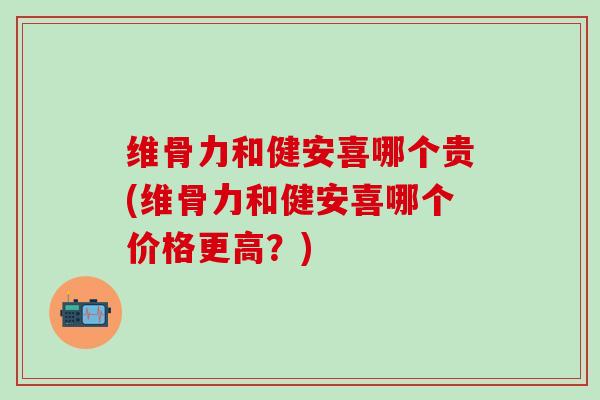 维骨力和健安喜哪个贵(维骨力和健安喜哪个价格更高？)