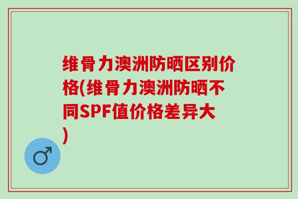 维骨力澳洲防晒区别价格(维骨力澳洲防晒不同SPF值价格差异大)