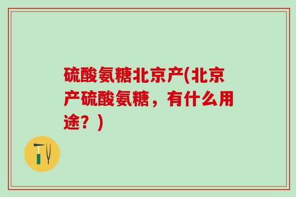 硫酸氨糖北京产(北京产硫酸氨糖，有什么用途？)