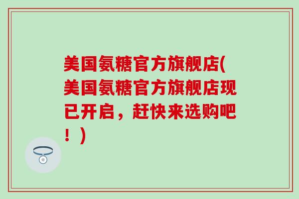 美国氨糖官方旗舰店(美国氨糖官方旗舰店现已开启，赶快来选购吧！)