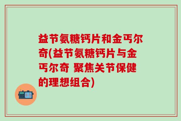 益节氨糖钙片和金丐尔奇(益节氨糖钙片与金丐尔奇 聚焦关节保健的理想组合)