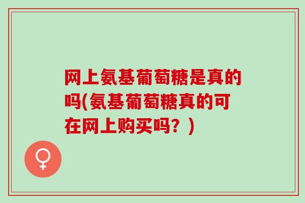 网上氨基葡萄糖是真的吗(氨基葡萄糖真的可在网上购买吗？)