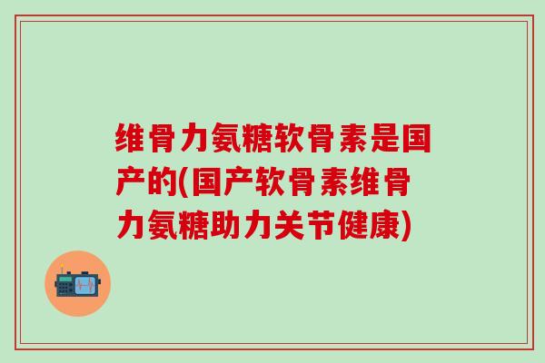 维骨力氨糖软骨素是国产的(国产软骨素维骨力氨糖助力关节健康)