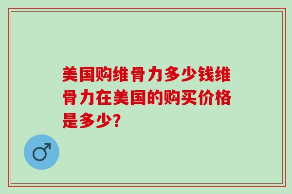 美国购维骨力多少钱维骨力在美国的购买价格是多少？