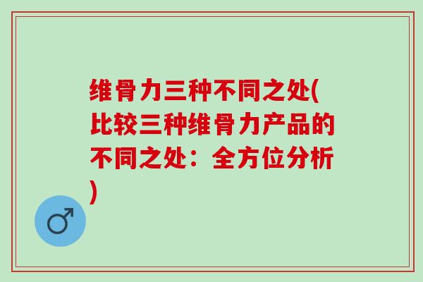 维骨力三种不同之处(比较三种维骨力产品的不同之处：全方位分析)