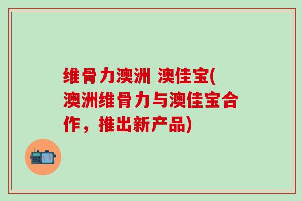 维骨力澳洲 澳佳宝(澳洲维骨力与澳佳宝合作,推出新产品) 维骨力澳洲 澳佳宝(澳洲维骨力与澳佳宝合作,推出新产品)