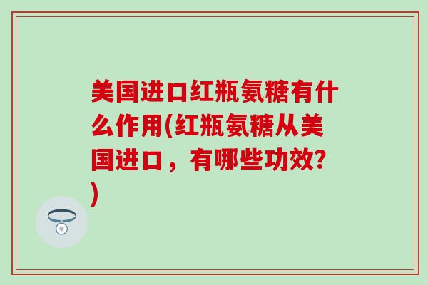 美国进口红瓶氨糖有什么作用(红瓶氨糖从美国进口,有哪些功效?) 美国进口红瓶氨糖有什么作用(红瓶氨糖从美国进口,有哪些功效?)