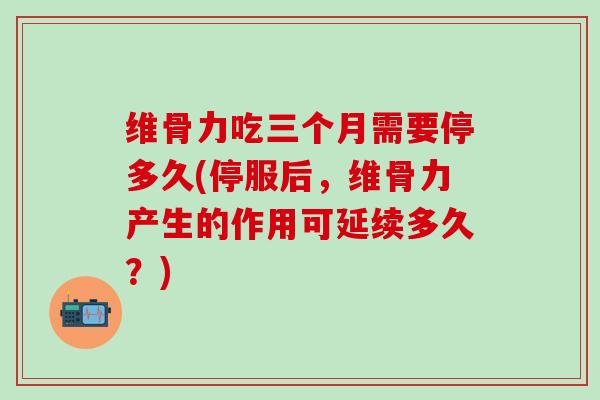 维骨力吃三个月需要停多久(停服后,维骨力产生的作用可延续多久?) 维骨力吃三个月需要停多久(停服后,维骨力产生的作用可延续多久?)