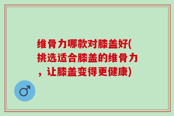 维骨力哪款对膝盖好(挑选适合膝盖的维骨力，让膝盖变得更健康)