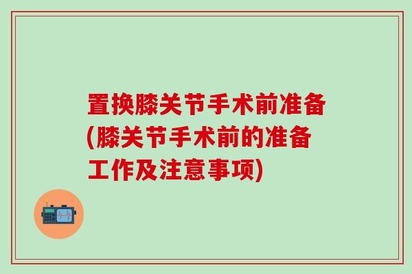 置换膝关节手术前准备(膝关节手术前的准备工作及注意事项)