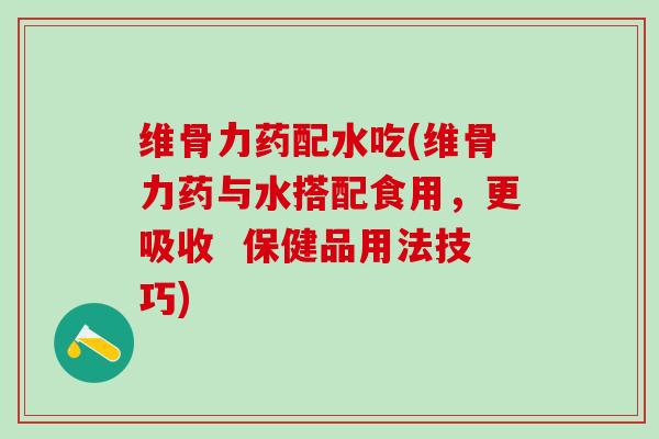 维骨力药配水吃(维骨力药与水搭配食用，更吸收  保健品用法技巧)