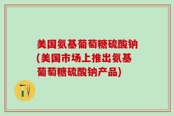 美国氨基葡萄糖硫酸钠(美国市场上推出氨基葡萄糖硫酸钠产品)
