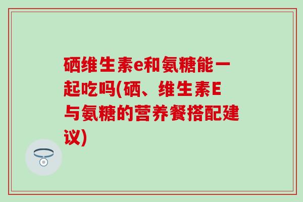 硒维生素e和氨糖能一起吃吗(硒、维生素E与氨糖的营养餐搭配建议)