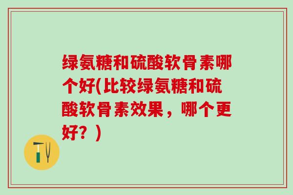 绿氨糖和硫酸软骨素哪个好(比较绿氨糖和硫酸软骨素效果，哪个更好？)