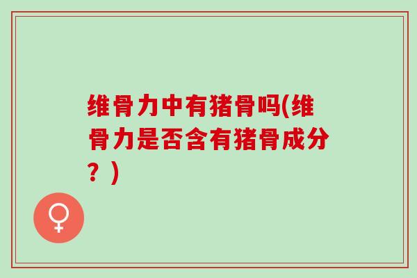 维骨力中有猪骨吗(维骨力是否含有猪骨成分？)