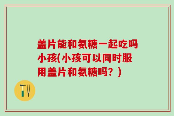 盖片能和氨糖一起吃吗小孩(小孩可以同时服用盖片和氨糖吗？)