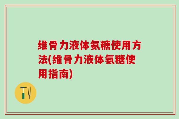 维骨力液体氨糖使用方法(维骨力液体氨糖使用指南)