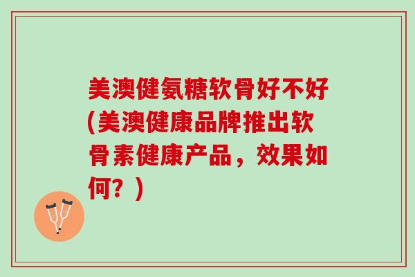 美澳健氨糖软骨好不好(美澳健康品牌推出软骨素健康产品，效果如何？)