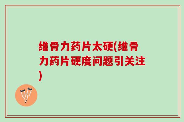 维骨力药片太硬(维骨力药片硬度问题引关注)