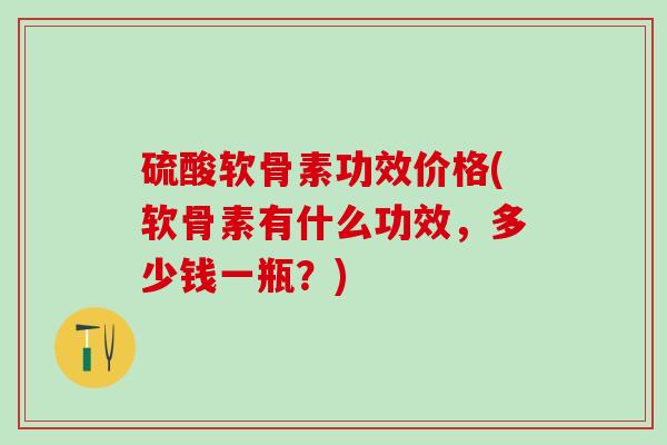 硫酸软骨素功效价格(软骨素有什么功效，多少钱一瓶？)