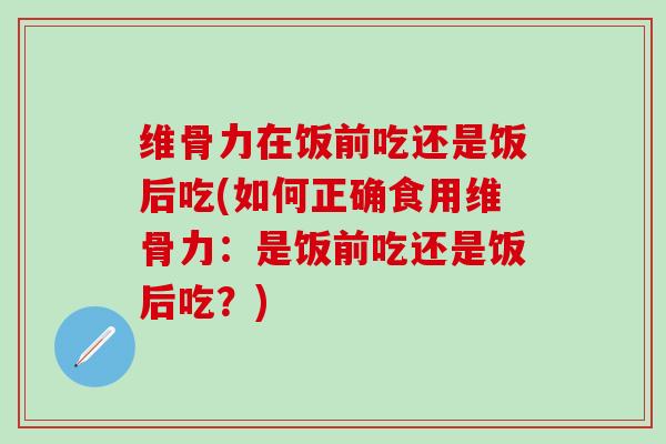 维骨力在饭前吃还是饭后吃(如何正确食用维骨力：是饭前吃还是饭后吃？)