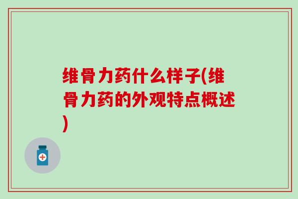 维骨力药什么样子(维骨力药的外观特点概述)