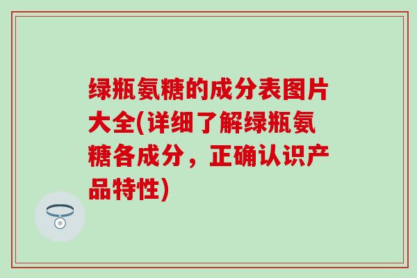 绿瓶氨糖的成分表图片大全(详细了解绿瓶氨糖各成分，正确认识产品特性)