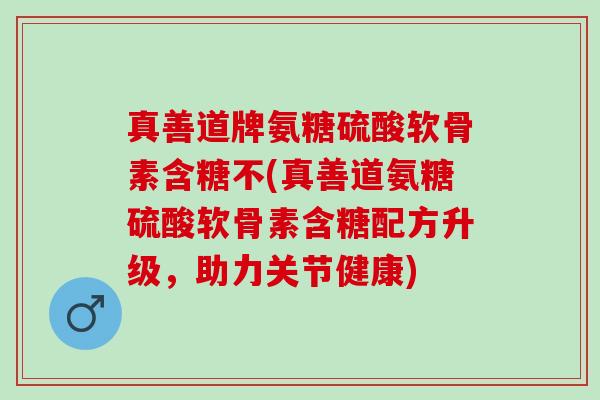 真善道牌氨糖硫酸软骨素含糖不(真善道氨糖硫酸软骨素含糖配方升级，助力关节健康)