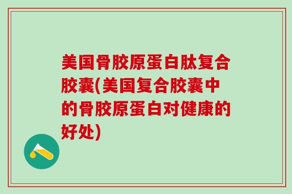 美国骨胶原蛋白肽复合胶囊(美国复合胶囊中的骨胶原蛋白对健康的好处)