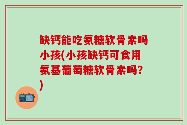 缺钙能吃氨糖软骨素吗小孩(小孩缺钙可食用氨基葡萄糖软骨素吗？)