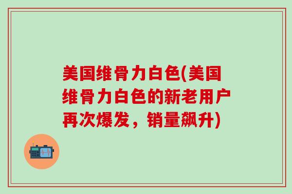 美国维骨力白色(美国维骨力白色的新老用户再次爆发，销量飙升)