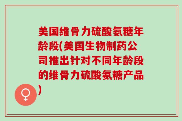 美国维骨力硫酸氨糖年龄段(美国生物制药公司推出针对不同年龄段的维骨力硫酸氨糖产品)
