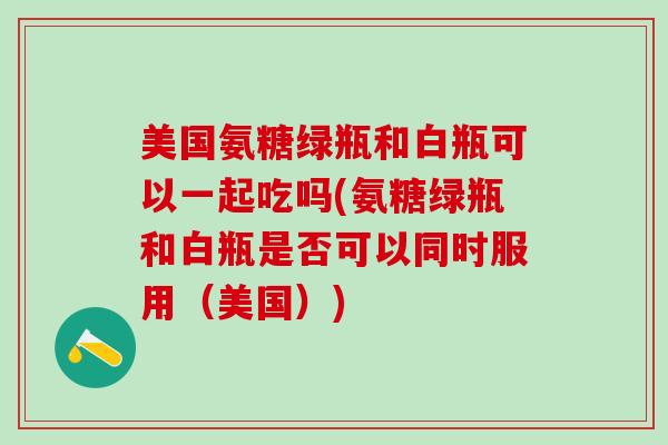 美国氨糖绿瓶和白瓶可以一起吃吗(氨糖绿瓶和白瓶是否可以同时服用(美国)) 美国氨糖绿瓶和白瓶可以一起吃吗(氨糖绿瓶和白瓶是否可以同时服用(美国))
