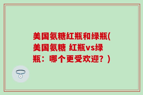 美国氨糖红瓶和绿瓶(美国氨糖 红瓶vs绿瓶：哪个更受欢迎？)