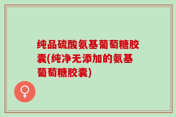 纯品硫酸氨基葡萄糖胶囊(纯净无添加的氨基葡萄糖胶囊)