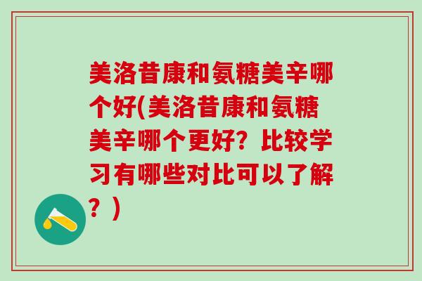 美洛昔康和氨糖美辛哪个好(美洛昔康和氨糖美辛哪个更好？比较学习有哪些对比可以了解？)