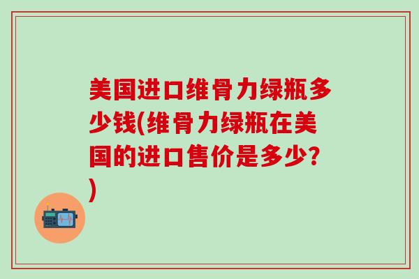 美国进口维骨力绿瓶多少钱(维骨力绿瓶在美国的进口售价是多少？)