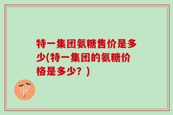 特一集团氨糖售价是多少(特一集团的氨糖价格是多少？)