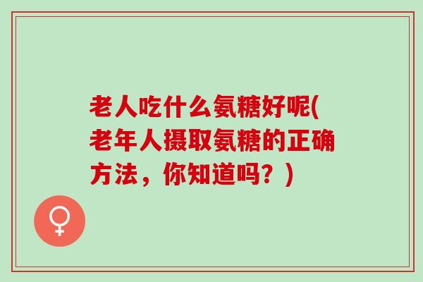 老人吃什么氨糖好呢(老年人摄取氨糖的正确方法，你知道吗？)