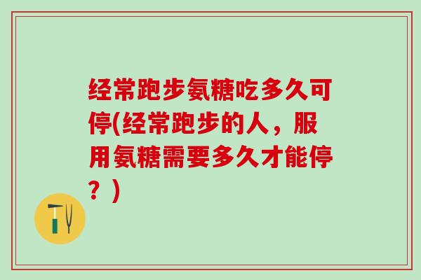 经常跑步氨糖吃多久可停(经常跑步的人，服用氨糖需要多久才能停？)
